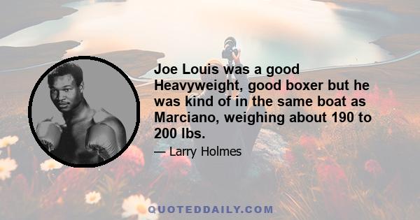 Joe Louis was a good Heavyweight, good boxer but he was kind of in the same boat as Marciano, weighing about 190 to 200 lbs.