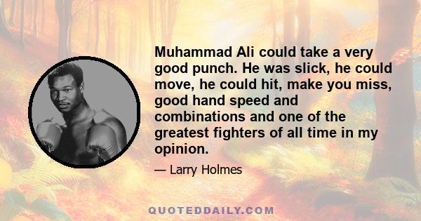 Muhammad Ali could take a very good punch. He was slick, he could move, he could hit, make you miss, good hand speed and combinations and one of the greatest fighters of all time in my opinion.