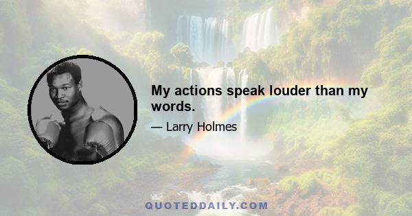 My actions speak louder than my words.