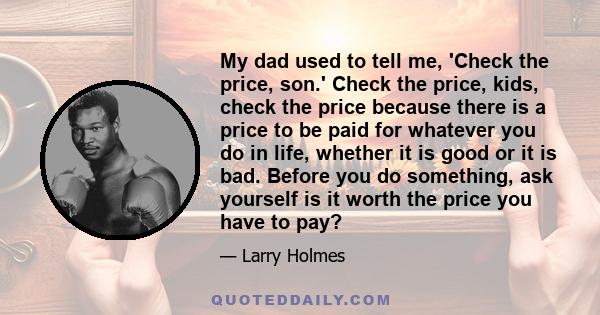 My dad used to tell me, 'Check the price, son.' Check the price, kids, check the price because there is a price to be paid for whatever you do in life, whether it is good or it is bad. Before you do something, ask