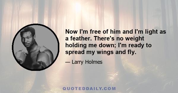 Now I'm free of him and I'm light as a feather. There's no weight holding me down; I'm ready to spread my wings and fly.