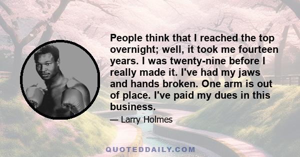 People think that I reached the top overnight; well, it took me fourteen years. I was twenty-nine before I really made it. I've had my jaws and hands broken. One arm is out of place. I've paid my dues in this business.