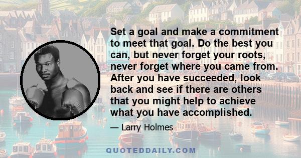 Set a goal and make a commitment to meet that goal. Do the best you can, but never forget your roots, never forget where you came from. After you have succeeded, look back and see if there are others that you might help 