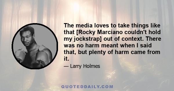 The media loves to take things like that [Rocky Marciano couldn't hold my jockstrap] out of context. There was no harm meant when I said that, but plenty of harm came from it.