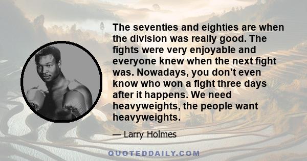 The seventies and eighties are when the division was really good. The fights were very enjoyable and everyone knew when the next fight was. Nowadays, you don't even know who won a fight three days after it happens. We