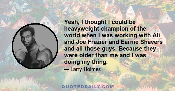 Yeah, I thought I could be heavyweight champion of the world when I was working with Ali and Joe Frazier and Earnie Shavers and all those guys. Because they were older than me and I was doing my thing.