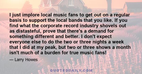 I just implore local music fans to get out on a regular basis to support the local bands that you like. If you find what the corporate record industry shovels out as distasteful, prove that there's a demand for