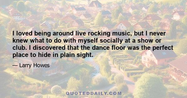 I loved being around live rocking music, but I never knew what to do with myself socially at a show or club. I discovered that the dance floor was the perfect place to hide in plain sight.