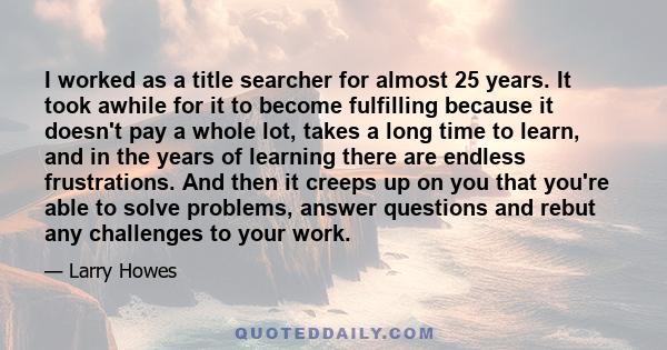 I worked as a title searcher for almost 25 years. It took awhile for it to become fulfilling because it doesn't pay a whole lot, takes a long time to learn, and in the years of learning there are endless frustrations.