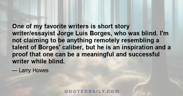 One of my favorite writers is short story writer/essayist Jorge Luis Borges, who was blind. I'm not claiming to be anything remotely resembling a talent of Borges' caliber, but he is an inspiration and a proof that one