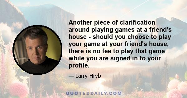 Another piece of clarification around playing games at a friend's house - should you choose to play your game at your friend's house, there is no fee to play that game while you are signed in to your profile.