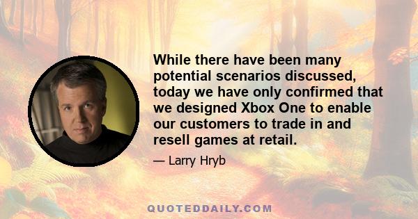 While there have been many potential scenarios discussed, today we have only confirmed that we designed Xbox One to enable our customers to trade in and resell games at retail.