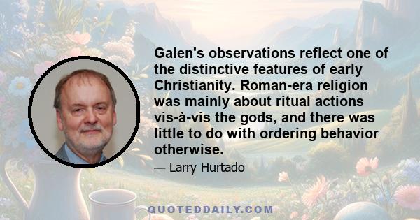 Galen's observations reflect one of the distinctive features of early Christianity. Roman-era religion was mainly about ritual actions vis-à-vis the gods, and there was little to do with ordering behavior otherwise.