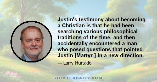 Justin's testimony about becoming a Christian is that he had been searching various philosophical traditions of the time, and then accidentally encountered a man who posed questions that pointed Justin [Martyr ] in a