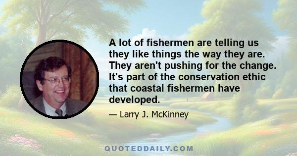 A lot of fishermen are telling us they like things the way they are. They aren't pushing for the change. It's part of the conservation ethic that coastal fishermen have developed.