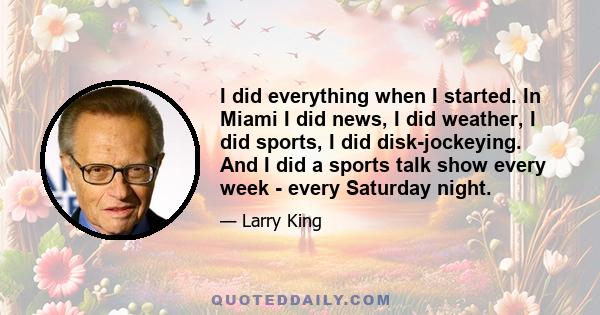 I did everything when I started. In Miami I did news, I did weather, I did sports, I did disk-jockeying. And I did a sports talk show every week - every Saturday night.