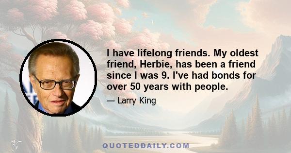 I have lifelong friends. My oldest friend, Herbie, has been a friend since I was 9. I've had bonds for over 50 years with people.