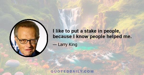 I like to put a stake in people, because I know people helped me.