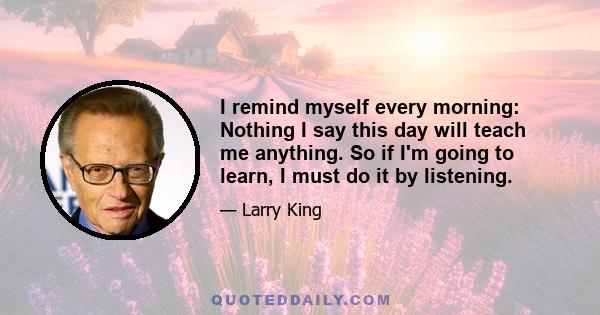 I remind myself every morning: Nothing I say this day will teach me anything. So if I'm going to learn, I must do it by listening.