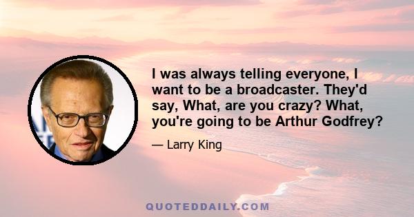 I was always telling everyone, I want to be a broadcaster. They'd say, What, are you crazy? What, you're going to be Arthur Godfrey?