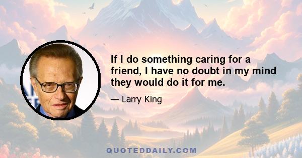 If I do something caring for a friend, I have no doubt in my mind they would do it for me.