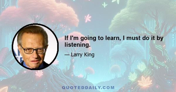 If I'm going to learn, I must do it by listening.