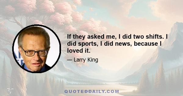 If they asked me, I did two shifts. I did sports, I did news, because I loved it.