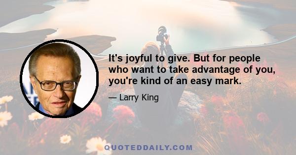 It's joyful to give. But for people who want to take advantage of you, you're kind of an easy mark.