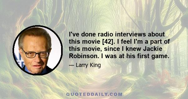 I've done radio interviews about this movie [42]. I feel I'm a part of this movie, since I knew Jackie Robinson. I was at his first game.