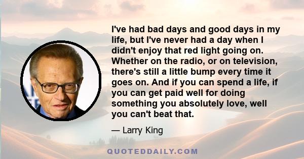 I've had bad days and good days in my life, but I've never had a day when I didn't enjoy that red light going on. Whether on the radio, or on television, there's still a little bump every time it goes on. And if you can 