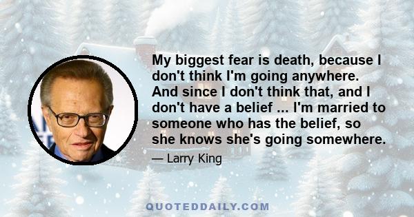 My biggest fear is death, because I don't think I'm going anywhere. And since I don't think that, and I don't have a belief ... I'm married to someone who has the belief, so she knows she's going somewhere.