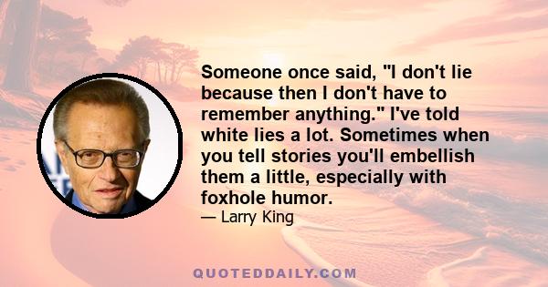 Someone once said, I don't lie because then I don't have to remember anything. I've told white lies a lot. Sometimes when you tell stories you'll embellish them a little, especially with foxhole humor.