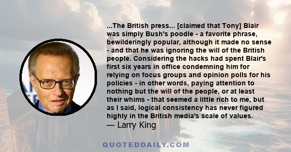 ...The British press... [claimed that Tony] Blair was simply Bush's poodle - a favorite phrase, bewilderingly popular, although it made no sense - and that he was ignoring the will of the British people. Considering the 