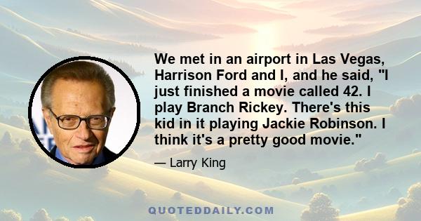 We met in an airport in Las Vegas, Harrison Ford and I, and he said, I just finished a movie called 42. I play Branch Rickey. There's this kid in it playing Jackie Robinson. I think it's a pretty good movie.