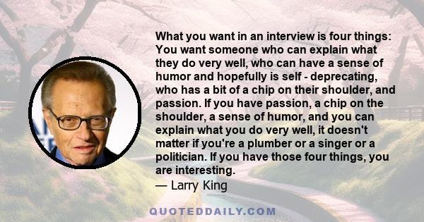 What you want in an interview is four things: You want someone who can explain what they do very well, who can have a sense of humor and hopefully is self - deprecating, who has a bit of a chip on their shoulder, and