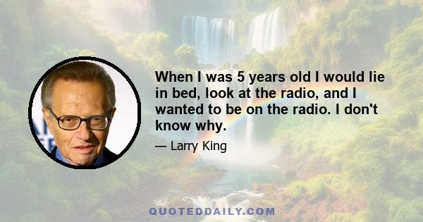 When I was 5 years old I would lie in bed, look at the radio, and I wanted to be on the radio. I don't know why.