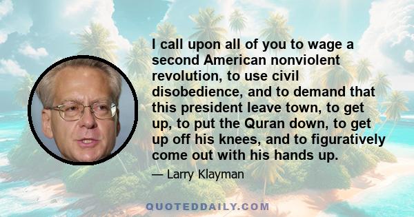 I call upon all of you to wage a second American nonviolent revolution, to use civil disobedience, and to demand that this president leave town, to get up, to put the Quran down, to get up off his knees, and to