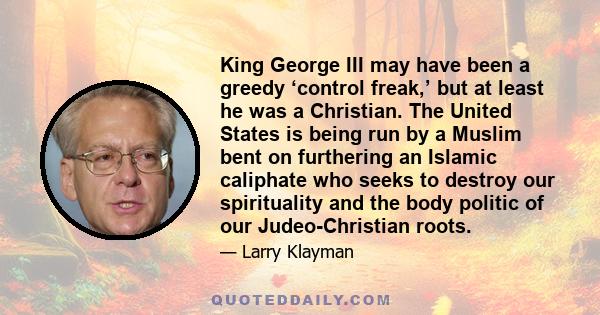 King George III may have been a greedy ‘control freak,’ but at least he was a Christian. The United States is being run by a Muslim bent on furthering an Islamic caliphate who seeks to destroy our spirituality and the