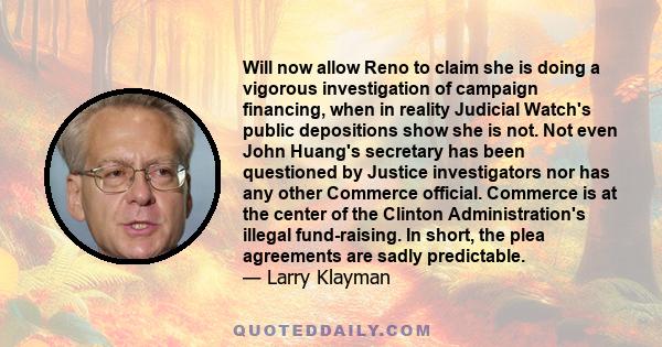 Will now allow Reno to claim she is doing a vigorous investigation of campaign financing, when in reality Judicial Watch's public depositions show she is not. Not even John Huang's secretary has been questioned by