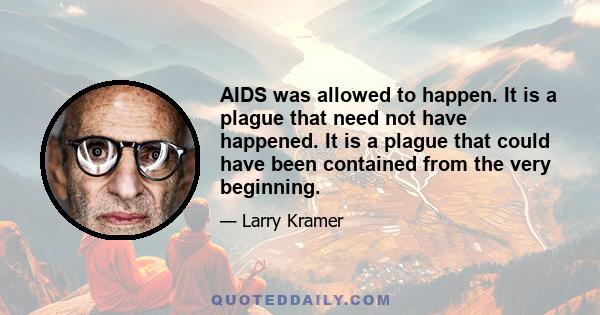 AIDS was allowed to happen. It is a plague that need not have happened. It is a plague that could have been contained from the very beginning.