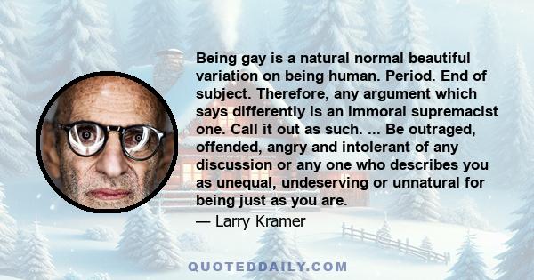 Being gay is a natural normal beautiful variation on being human. Period. End of subject. Therefore, any argument which says differently is an immoral supremacist one. Call it out as such. ... Be outraged, offended,