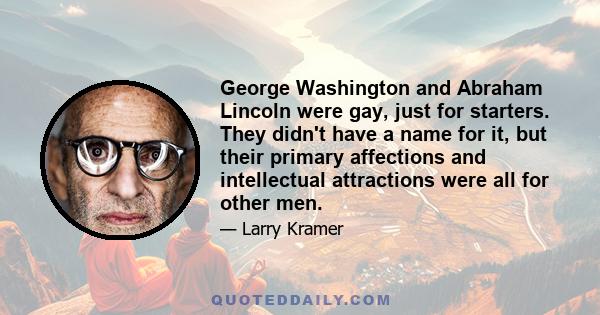 George Washington and Abraham Lincoln were gay, just for starters. They didn't have a name for it, but their primary affections and intellectual attractions were all for other men.