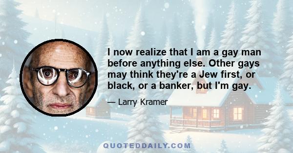 I now realize that I am a gay man before anything else. Other gays may think they're a Jew first, or black, or a banker, but I'm gay.