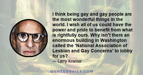 I think being gay and gay people are the most wonderful things in the world. I wish all of us could have the power and pride to benefit from what is rightfully ours. Why isn't there an enormous building in Washington