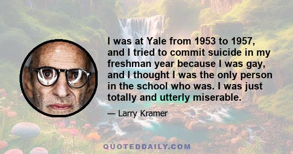 I was at Yale from 1953 to 1957, and I tried to commit suicide in my freshman year because I was gay, and I thought I was the only person in the school who was. I was just totally and utterly miserable.