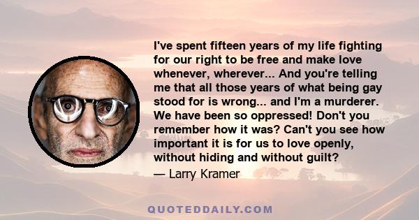 I've spent fifteen years of my life fighting for our right to be free and make love whenever, wherever... And you're telling me that all those years of what being gay stood for is wrong... and I'm a murderer. We have