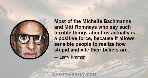 Most of the Michelle Bachmanns and Mitt Romneys who say such terrible things about us actually is a positive force, because it allows sensible people to realize how stupid and vile their beliefs are.