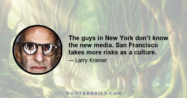 The guys in New York don’t know the new media. San Francisco takes more risks as a culture.