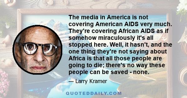 The media in America is not covering American AIDS very much. They're covering African AIDS as if somehow miraculously it's all stopped here. Well, it hasn't, and the one thing they're not saying about Africa is that