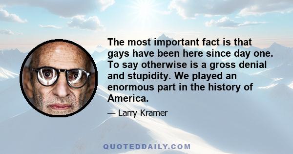 The most important fact is that gays have been here since day one. To say otherwise is a gross denial and stupidity. We played an enormous part in the history of America.